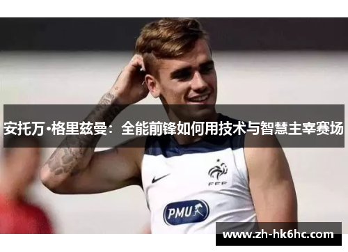 安托万·格里兹曼:全能前锋如何用技术与智慧主宰赛场 安托万·格里兹曼:全能前锋如何用技术与智慧主宰赛场